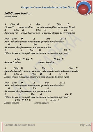 Grupo de Canto Anunciadores da Boa Nova
Comunidade Bom Jesus Pág 265
ABN
260-Somos irmãos
Marcos pavan
A C#m D A Bm A F#m E
Ei, você! Venha me dizer se não somos filhos do mesmo Deus!
A C#m D F#m D A E4 E
Ninguém vai poder tirar de nós a grande alegria de viver na paz
F#m C#m D A Bm E4 E
Não existirão quedas no caminho que irão nos derrubar
D A Bm A
Na mesma direção seremos um pra caminhar
D A Bm D E4 E
Filhos de um mesmo pai que nos ama e nos ensina a perdoar
F#m D E4 E D E4 E
Somos irmãos somos irmãos
A C#m D A Bm A F#m E
Quando Deus derrama o s eu amor não escolhe entre nós um vencedor
A C#m D F#m D A E4 E
Somos iguais e nada vai mudar a nossa unidade de amor e paz
F#m C#m D A Bm E4 E
Não existirão quedas no caminho que irão nos derrubar
D A Bm A
Na mesma direção seremos um pra caminhar
D A Bm D E4 E
Filhos de um mesmo pai que nos ama e nos ensina a perdoar
F#m D E4 E A D E4 E
Somos irmãos somos irmãos
 