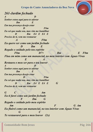 Grupo de Canto Anunciadores da Boa Nova
Comunidade Bom Jesus Pág 266
ABN
261-Jardim fechado
A D
Senhor estou aqui para te adorar
Bm E
Em tua presença desejo estar
D F#m
Eu sei que nada sou, mas vim me humilhar
D Bm E4 E E4 E
Preciso de ti, vem me restaurar
A F#m
Eu quero ser como um jardim fechado
D Bm E
Regado e cuidado pelo teu espírito
F#m D7+ Bm E F#m
Flua em mim como um manancial, no meu interior com Águas Vivas
E A
Restaura o meu ser para o teu louvor
A D
Senhor estou aqui para te adorar
Bm E
Em tua presença desejo estar
D F#m
Eu sei que nada sou, mas vim me humilhar
D Bm E4 E E4 E G
Preciso de ti, vem me restaurar
G C Am
Eu ti farei como um jardim fechado
F Dm G
Regado e cuidado pelo meu espírito
Am F G Am
Eu fluirei como um manancial, no teu interior com Águas Vivas
G C
Te restaurarei para o meu louvor (2x)
 