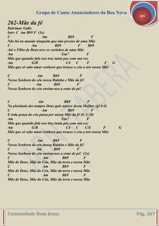 Grupo de Canto Anunciadores da Boa Nova
Comunidade Bom Jesus Pág 267
ABN
262-Mãe da fé
Dalvimar Gallo
Intr: C Am Bb9 F (3x)
C Am Bb9 F
Não há no mundo ninguém que não precise de uma Mãe
C Am Bb9 F Bb9
Até o Filho de Deus teve os carinhos de uma Mãe
Am Em7 F
Mãe que quando fala nos traz tanta paz com sua voz
Am G/B C4 C F F G
Mãe que só sabe amar senhora que trouxe o céu a nós nossa Mãe
C Am Bb9 F
Nossa Senhora do céu nossa Rainha e Mãe da fé!
C Am Bb9 F
Nossa Senhora do céu ensina-nos a estar de pé!
C Am Bb9 F
Na plenitude dos tempos Deus quis nascer dessa Mulher (gl 4:4)
C Am Bb9 F
E toda graça do céu passa por nossa Mãe da fé (lc 1:28)
Am Em7 F
Mãe que quando fala nos traz tanta paz com sua voz
Am G/B C4 C C/E F G
Mãe que só sabe amar senhora que trouxe o céu a nós nossa Mãe
C Am Bb9 F
Nossa Senhora do céu nossa Rainha e Mãe da fé!
C Am Bb9 F
Nossa Senhora do céu ensina-nos a estar de pé! (2x)
C Am Bb9 F
Mãe de Deus, Mãe do Céu, Mãe da terra e nossa Mãe
C Am Bb9 F
Mãe de Deus, Mãe do Céu, Mãe da terra e nossa Mãe
C Am Bb9 F
Mãe de Deus, Mãe do Céu, Mãe da terra e nossa Mãe
 
