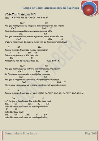Grupo de Canto Anunciadores da Boa Nova
Comunidade Bom Jesus Pág 269
ABN
264-Ponto de partida
Intr: Cm7 G# Fm Bb Cm G# Fm Bb4 G
Cm7 G#
Pra quê tanta pressa de chegar a nenhum lugar se não se tem
Fm7 Bb4 G
Convicção pra acreditar que quem espera vê além
Cm7 G#
Pra quê tanto medo de perder a gente só perde o que não tem
Fm7 Bb4 G
O que é eterno vem de Deus e o que vem de Deus ninguém detém
C A7 Dm
Deus é o ponto de partida e onde vamos ficar
F G Em Am
Pobreza ou fartura, d’Ele tudo virá
Dm G
Princípio e fim da vida Ele tudo dá. ( 2x) Bb4 G
Cm7 G#
Pra quê tanto medo de sofrer a semente morre pra nascer
Fm7 Bb4 G
Só Deus mensura sua dor e multiplica em amor
Cm7 G#
Pra quê a vergonha de chorar é só o princípio do crescer
Fm7 Bb4 G
Quem ama essa marca de criança simplesmente aprende a viver
C A
Deus é o ponto de partida ... (2x) SOLO: Cm7 G#7+ Fm7 G5+ Cm7 G#7+ Fm7 G5+(estr)
Dm G G
...Princípio e fim da vida Ele tudo dá e tudo pode
Em7 Am Dm7 G C9
tudo dá e tudo pode tudo dá e tudo pode tirar
F G
tudo dá e tudo pode
Em7 Am Dm7 G C9
tudo dá e tudo pode tudo dá e tudo pode tirar
 