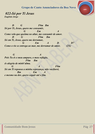Grupo de Canto Anunciadores da Boa Nova
Comunidade Bom Jesus Pág 27
ABN
022-Só por Ti Jesus
Eugênio Jorge
D G F#m Bm
Só por Ti, Jesus, quero me consumir,
G Em A
Como vela que queima no altar, me consumir de amor.
D G F#m Bm
Só em Ti, Jesus, quero me derramar,
G Em A D D7
Como o rio se entrega ao mar, me derramar de amor. (2X)
G A
Pois Tu és o meu amparo, o meu refúgio,
F#m Bm
és alegria de minh’alma.
G A F#m
Só em Ti repousa a minha esperança, não vacilarei,
Bm Em A
e mesmo na dor, quero seguir até o fim.
 