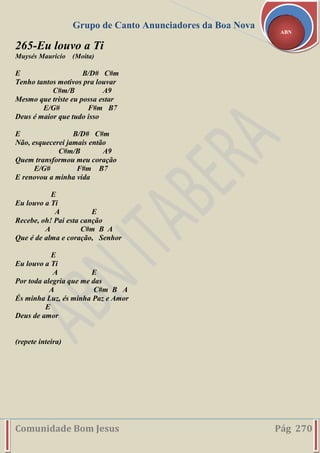 Grupo de Canto Anunciadores da Boa Nova
Comunidade Bom Jesus Pág 270
ABN
265-Eu louvo a Ti
Muysés Mauricio (Moita)
E B/D# C#m
Tenho tantos motivos pra louvar
C#m/B A9
Mesmo que triste eu possa estar
E/G# F#m B7
Deus é maior que tudo isso
E B/D# C#m
Não, esquecerei jamais então
C#m/B A9
Quem transformou meu coração
E/G# F#m B7
E renovou a minha vida
E
Eu louvo a Ti
A E
Recebe, oh! Pai esta canção
A C#m B A
Que é de alma e coração, Senhor
E
Eu louvo a Ti
A E
Por toda alegria que me das
A C#m B A
És minha Luz, és minha Paz e Amor
E
Deus de amor
(repete inteira)
 