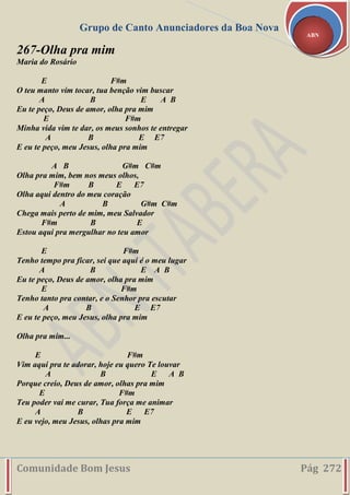 Grupo de Canto Anunciadores da Boa Nova
Comunidade Bom Jesus Pág 272
ABN
267-Olha pra mim
Maria do Rosário
E F#m
O teu manto vim tocar, tua benção vim buscar
A B E A B
Eu te peço, Deus de amor, olha pra mim
E F#m
Minha vida vim te dar, os meus sonhos te entregar
A B E E7
E eu te peço, meu Jesus, olha pra mim
A B G#m C#m
Olha pra mim, bem nos meus olhos,
F#m B E E7
Olha aqui dentro do meu coração
A B G#m C#m
Chega mais perto de mim, meu Salvador
F#m B E
Estou aqui pra mergulhar no teu amor
E F#m
Tenho tempo pra ficar, sei que aqui é o meu lugar
A B E A B
Eu te peço, Deus de amor, olha pra mim
E F#m
Tenho tanto pra contar, e o Senhor pra escutar
A B E E7
E eu te peço, meu Jesus, olha pra mim
Olha pra mim...
E F#m
Vim aqui pra te adorar, hoje eu quero Te louvar
A B E A B
Porque creio, Deus de amor, olhas pra mim
E F#m
Teu poder vai me curar, Tua força me animar
A B E E7
E eu vejo, meu Jesus, olhas pra mim
 