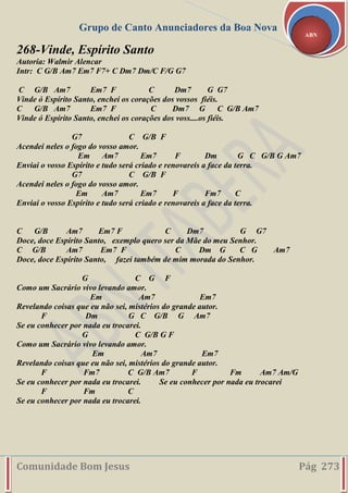 Grupo de Canto Anunciadores da Boa Nova
Comunidade Bom Jesus Pág 273
ABN
268-Vinde, Espírito Santo
Autoria: Walmir Alencar
Intr: C G/B Am7 Em7 F7+ C Dm7 Dm/C F/G G7
C G/B Am7 Em7 F C Dm7 G G7
Vinde ó Espírito Santo, enchei os corações dos vossos fiéis.
C G/B Am7 Em7 F C Dm7 G C G/B Am7
Vinde ó Espírito Santo, enchei os corações dos voss....os fiéis.
G7 C G/B F
Acendei neles o fogo do vosso amor.
Em Am7 Em7 F Dm G C G/B G Am7
Enviai o vosso Espírito e tudo será criado e renovareis a face da terra.
G7 C G/B F
Acendei neles o fogo do vosso amor.
Em Am7 Em7 F Fm7 C
Enviai o vosso Espírito e tudo será criado e renovareis a face da terra.
C G/B Am7 Em7 F C Dm7 G G7
Doce, doce Espírito Santo, exemplo quero ser da Mãe do meu Senhor.
C G/B Am7 Em7 F C Dm G C G Am7
Doce, doce Espírito Santo, fazei também de mim morada do Senhor.
G C G F
Como um Sacrário vivo levando amor.
Em Am7 Em7
Revelando coisas que eu não sei, mistérios do grande autor.
F Dm G C G/B G Am7
Se eu conhecer por nada eu trocarei.
G C G/B G F
Como um Sacrário vivo levando amor.
Em Am7 Em7
Revelando coisas que eu não sei, mistérios do grande autor.
F Fm7 C G/B Am7 F Fm Am7 Am/G
Se eu conhecer por nada eu trocarei. Se eu conhecer por nada eu trocarei
F Fm C
Se eu conhecer por nada eu trocarei.
 