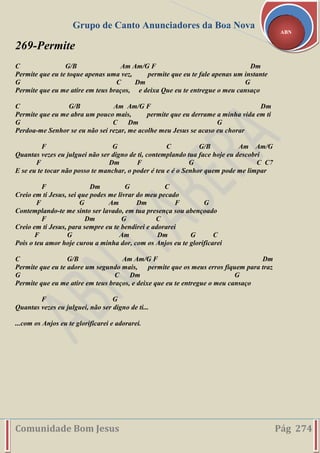 Grupo de Canto Anunciadores da Boa Nova
Comunidade Bom Jesus Pág 274
ABN
269-Permite
C G/B Am Am/G F Dm
Permite que eu te toque apenas uma vez, permite que eu te fale apenas um instante
G C Dm G
Permite que eu me atire em teus braços, e deixa Que eu te entregue o meu cansaço
C G/B Am Am/G F Dm
Permite que eu me abra um pouco mais, permite que eu derrame a minha vida em ti
G C Dm G
Perdoa-me Senhor se eu não sei rezar, me acolhe meu Jesus se acaso eu chorar
F G C G/B Am Am/G
Quantas vezes eu julguei não ser digno de ti, contemplando tua face hoje eu descobri
F Dm F G C C7
E se eu te tocar não posso te manchar, o poder é teu e é o Senhor quem pode me limpar
F Dm G C
Creio em ti Jesus, sei que podes me livrar do meu pecado
F G Am Dm F G
Contemplando-te me sinto ser lavado, em tua presença sou abençoado
F Dm G C
Creio em ti Jesus, para sempre eu te bendirei e adorarei
F G Am Dm G C
Pois o teu amor hoje curou a minha dor, com os Anjos eu te glorificarei
C G/B Am Am/G F Dm
Permite que eu te adore um segundo mais, permite que os meus erros fiquem para traz
G C Dm G
Permite que eu me atire em teus braços, e deixe que eu te entregue o meu cansaço
F G
Quantas vezes eu julguei, não ser digno de ti...
...com os Anjos eu te glorificarei e adorarei.
 