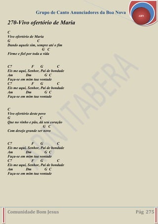 Grupo de Canto Anunciadores da Boa Nova
Comunidade Bom Jesus Pág 275
ABN
270-Vivo ofertório de Maria
C
Vivo ofertório de Maria
G C
Dando aquele sim, sempre até o fim
G C
Firme e fiel por toda a vida
C7 F G C
Eis me aqui, Senhor, Pai de bondade
Am Dm G C
Faça-se em mim tua vontade
C7 F G C
Eis me aqui, Senhor, Pai de bondade
Am Dm G C
Faça-se em mim tua vontade
C
Vivo ofertório deste povo
G C
Que no vinho e pão, dá seu coração
G C
Com desejo grande ser novo
C7 F G C
Eis me aqui, Senhor, Pai de bondade
Am Dm G C
Faça-se em mim tua vontade
C7 F G C
Eis me aqui, Senhor, Pai de bondade
Am Dm G C
Faça-se em mim tua vontade
 