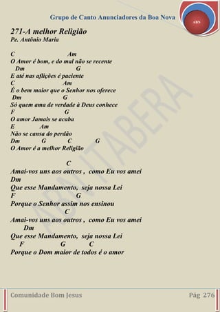 Grupo de Canto Anunciadores da Boa Nova
Comunidade Bom Jesus Pág 276
ABN
271-A melhor Religião
Pe. Antônio Maria
C Am
O Amor é bom, e do mal não se recente
Dm G
E até nas aflições é paciente
C Am
É o bem maior que o Senhor nos oferece
Dm G
Só quem ama de verdade à Deus conhece
F G
O amor Jamais se acaba
E Am
Não se cansa do perdão
Dm G C G
O Amor é a melhor Religião
C
Amai-vos uns aos outros , como Eu vos amei
Dm
Que esse Mandamento, seja nossa Lei
F G
Porque o Senhor assim nos ensinou
C
Amai-vos uns aos outros , como Eu vos amei
Dm
Que esse Mandamento, seja nossa Lei
F G C
Porque o Dom maior de todos é o amor
 