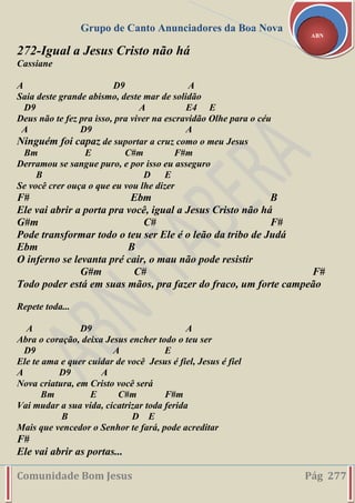 Grupo de Canto Anunciadores da Boa Nova
Comunidade Bom Jesus Pág 277
ABN
272-Igual a Jesus Cristo não há
Cassiane
A D9 A
Saia deste grande abismo, deste mar de solidão
D9 A E4 E
Deus não te fez pra isso, pra viver na escravidão Olhe para o céu
A D9 A
Ninguém foi capaz de suportar a cruz como o meu Jesus
Bm E C#m F#m
Derramou se sangue puro, e por isso eu asseguro
B D E
Se você crer ouça o que eu vou lhe dizer
F# Ebm B
Ele vai abrir a porta pra você, igual a Jesus Cristo não há
G#m C# F#
Pode transformar todo o teu ser Ele é o leão da tribo de Judá
Ebm B
O inferno se levanta pré cair, o mau não pode resistir
G#m C# F#
Todo poder está em suas mãos, pra fazer do fraco, um forte campeão
Repete toda...
A D9 A
Abra o coração, deixa Jesus encher todo o teu ser
D9 A E
Ele te ama e quer cuidar de você Jesus é fiel, Jesus é fiel
A D9 A
Nova criatura, em Cristo você será
Bm E C#m F#m
Vai mudar a sua vida, cicatrizar toda ferida
B D E
Mais que vencedor o Senhor te fará, pode acreditar
F#
Ele vai abrir as portas...
 