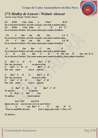 Grupo de Canto Anunciadores da Boa Nova
Comunidade Bom Jesus Pág 278
ABN
273-Medley de Louvor / Walmir Alencar
Autoria: Jorge Mongó / Walmir Alencar
E9 B/D# C#m G#m A F#m7 B B7
Eu te louvarei Senhor, de todo coração, com toda a minha alma.
E9 B/D# C#m G#m A B E9 C7
Eu te louvarei Senhor, Teu santo nome para sempre bendirei.
F9 C Dm Am Bb Gm C4 C
Eu te louvarei Senhor, de todo coração, com toda a minha alma.
F9 C Dm Am Bb Gm C4 D
Eu te louvarei Senhor, Teu santo nome para sempre bendirei.
G D Em Bm C Am D
Eu te louvarei Senhor, de todo coração, com toda a minha alma.
G D Em Bm C D G Em Am D Em Am D G
Eu te louvarei Senhor, Teu santo nome para sempre bendirei. para sempre bendirei.
G Bm7 C D G Bm7 C D
Em tua presença eu quero estar.
G Bm7 C D G Bm7 C D
Em solo santo vou te adorar.
G Bm7 C D G Bm7 C D
Em tua presença eu quero estar.
G Bm7 C D G Bm7 C D
Em solo santo vou te adorar.
G Bm7 C D G Bm7 C D
Te adorar, te adorar,
G B m7 C D#° Em
Te adôrar, vou te adorar
Em7+/F# Em7/C#
Quem dera eu acercar-me a ti e te ouvir dizer:
C G Am Bm7 C G Am D G
“Tira as sandálias dos pés, pois o lugar que estás é San....to”.
Te adorar...
 