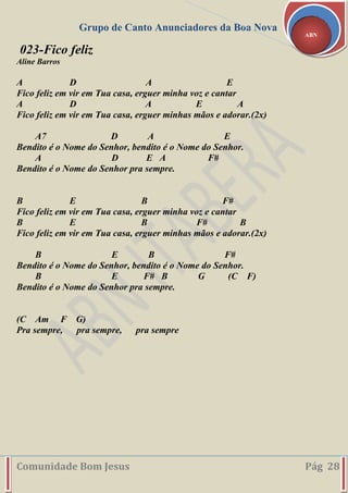 Grupo de Canto Anunciadores da Boa Nova
Comunidade Bom Jesus Pág 28
ABN
023-Fico feliz
Aline Barros
A D A E
Fico feliz em vir em Tua casa, erguer minha voz e cantar
A D A E A
Fico feliz em vir em Tua casa, erguer minhas mãos e adorar.(2x)
A7 D A E
Bendito é o Nome do Senhor, bendito é o Nome do Senhor.
A D E A F#
Bendito é o Nome do Senhor pra sempre.
B E B F#
Fico feliz em vir em Tua casa, erguer minha voz e cantar
B E B F# B
Fico feliz em vir em Tua casa, erguer minhas mãos e adorar.(2x)
B E B F#
Bendito é o Nome do Senhor, bendito é o Nome do Senhor.
B E F# B G (C F)
Bendito é o Nome do Senhor pra sempre.
(C Am F G)
Pra sempre, pra sempre, pra sempre
 