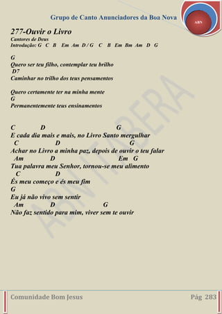 Grupo de Canto Anunciadores da Boa Nova
Comunidade Bom Jesus Pág 283
ABN
277-Ouvir o Livro
Cantores de Deus
Introdução: G C B Em Am D / G C B Em Bm Am D G
G
Quero ser teu filho, contemplar teu brilho
D7
Caminhar no trilho dos teus pensamentos
Quero certamente ter na minha mente
G
Permanentemente teus ensinamentos
C D G
E cada dia mais e mais, no Livro Santo mergulhar
C D G
Achar no Livro a minha paz, depois de ouvir o teu falar
Am D Em G
Tua palavra meu Senhor, tornou-se meu alimento
C D
És meu começo e és meu fim
G
Eu já não vivo sem sentir
Am D G
Não faz sentido para mim, viver sem te ouvir
 