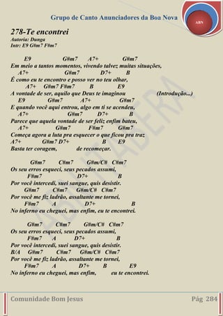 Grupo de Canto Anunciadores da Boa Nova
Comunidade Bom Jesus Pág 284
ABN
278-Te encontrei
Autoria: Dunga
Intr: E9 G#m7 F#m7
E9 G#m7 A7+ G#m7
Em meio a tantos momentos, vivendo talvez muitas situações,
A7+ G#m7 D7+ B
É como eu te encontro e posso ver no teu olhar,
A7+ G#m7 F#m7 B E9
A vontade de ser, aquilo que Deus te imaginou (Introdução...)
E9 G#m7 A7+ G#m7
E quando você aqui entrou, algo em ti se acendeu,
A7+ G#m7 D7+ B
Parece que aquela vontade de ser feliz enfim bateu,
A7+ G#m7 F#m7 G#m7
Começa agora a luta pra esquecer o que ficou pra traz
A7+ G#m7 D7+ B E9
Basta ter coragem, de recomeçar.
G#m7 C#m7 G#m/C# C#m7
Os seu erros esqueci, seus pecados assumi,
F#m7 D7+ B
Por você intercedi, suei sangue, quis desistir.
G#m7 C#m7 G#m/C# C#m7
Por você me fiz ladrão, assaltante me tornei,
F#m7 A D7+ B
No inferno eu cheguei, mas enfim, eu te encontrei.
G#m7 C#m7 G#m/C# C#m7
Os seu erros esqueci, seus pecados assumi,
F#m7 A D7+ B
Por você intercedi, suei sangue, quis desistir.
B/A G#m7 C#m7 G#m/C# C#m7
Por você me fiz ladrão, assaltante me tornei,
F#m7 A D7+ B E9
No inferno eu cheguei, mas enfim, eu te encontrei.
 