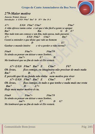 Grupo de Canto Anunciadores da Boa Nova
Comunidade Bom Jesus Pág 285
ABN
279-Maior motivo
Autoria: Walmir Alencar
Introdução: A E/G# F#m7 Bm7 D D7+ Bm D A
A7+ E/G# F#m7 C#m7 F#m7
A vida oferece tanta coisa e sei que é tão fácil a gente se apegar
Bm7 Bm G D E7
Mas tudo tem um começo e um fim, tudo passa, tudo passará.
A7+ E/G# F#m7 C#m7 Bm7
Custei a entender o que dizia: que vale ao homem
D E7
Ganhar o mundo inteiro e vir a perder a vida eterna?
F#m9 F#m7+ F#m7/9
Se ainda eu pensar em deixar o meu Senhor,
Am7+ E7 D
Me lembrarei que ao fim de tudo só Ele restará.
A7+ E/G# F#m7 Bm7 E C#m7 F#7
Oh Jesus, fica comigo, eu imaginava não precisar de mais nada
Bm7 D A7+
E percebi que lá no fundo não tinha nem motivo pra viver
A7+ E/G# F#m7 Bm7 E C#m7 F#7
Oh Jesus, fica comigo, és tudo o que tenho e nada mais me resta
Bm7 D A7+
Hoje meu maior motivo és tu.
F#m9 F#m7+ F#m7/9
Se ainda eu pensar em deixar o meu Senhor,
Am7+ E7 D G7
Me lembrarei que ao fim de tudo só Ele restará.
 