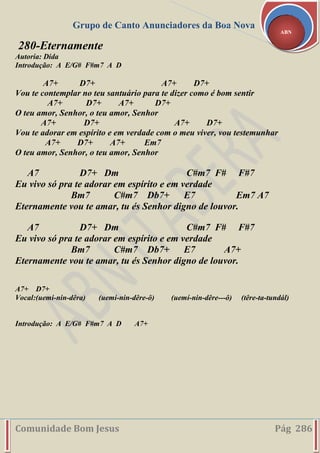 Grupo de Canto Anunciadores da Boa Nova
Comunidade Bom Jesus Pág 286
ABN
280-Eternamente
Autoria: Dida
Introdução: A E/G# F#m7 A D
A7+ D7+ A7+ D7+
Vou te contemplar no teu santuário para te dizer como é bom sentir
A7+ D7+ A7+ D7+
O teu amor, Senhor, o teu amor, Senhor
A7+ D7+ A7+ D7+
Vou te adorar em espírito e em verdade com o meu viver, vou testemunhar
A7+ D7+ A7+ Em7
O teu amor, Senhor, o teu amor, Senhor
A7 D7+ Dm C#m7 F# F#7
Eu vivo só pra te adorar em espírito e em verdade
Bm7 C#m7 Db7+ E7 Em7 A7
Eternamente vou te amar, tu és Senhor digno de louvor.
A7 D7+ Dm C#m7 F# F#7
Eu vivo só pra te adorar em espírito e em verdade
Bm7 C#m7 Db7+ E7 A7+
Eternamente vou te amar, tu és Senhor digno de louvor.
A7+ D7+
Vocal:(uemi-nin-dêra) (uemi-nin-dêre-ô) (uemí-nin-dêre---ô) (têre-ta-tundál)
Introdução: A E/G# F#m7 A D A7+
 