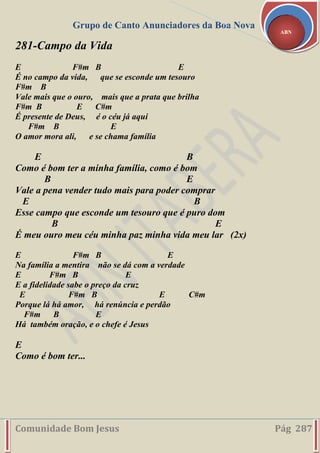 Grupo de Canto Anunciadores da Boa Nova
Comunidade Bom Jesus Pág 287
ABN
281-Campo da Vida
E F#m B E
É no campo da vida, que se esconde um tesouro
F#m B
Vale mais que o ouro, mais que a prata que brilha
F#m B E C#m
É presente de Deus, é o céu já aqui
F#m B E
O amor mora ali, e se chama família
E B
Como é bom ter a minha família, como é bom
B E
Vale a pena vender tudo mais para poder comprar
E B
Esse campo que esconde um tesouro que é puro dom
B E
É meu ouro meu céu minha paz minha vida meu lar (2x)
E F#m B E
Na família a mentira não se dá com a verdade
E F#m B E
E a fidelidade sabe o preço da cruz
E F#m B E C#m
Porque lá há amor, há renúncia e perdão
F#m B E
Há também oração, e o chefe é Jesus
E
Como é bom ter...
 
