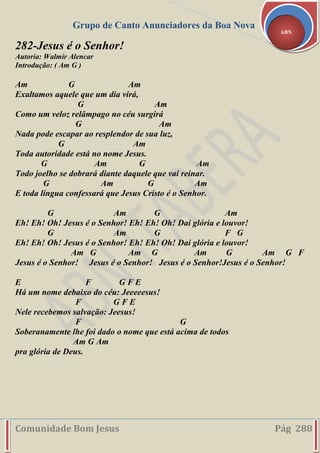 Grupo de Canto Anunciadores da Boa Nova
Comunidade Bom Jesus Pág 288
ABN
282-Jesus é o Senhor!
Autoria: Walmir Alencar
Introdução: ( Am G )
Am G Am
Exaltamos aquele que um dia virá,
G Am
Como um veloz relâmpago no céu surgirá
G Am
Nada pode escapar ao resplendor de sua luz,
G Am
Toda autoridade está no nome Jesus.
G Am G Am
Todo joelho se dobrará diante daquele que vai reinar.
G Am G Am
E toda língua confessará que Jesus Cristo é o Senhor.
G Am G Am
Eh! Eh! Oh! Jesus é o Senhor! Eh! Eh! Oh! Dai glória e louvor!
G Am G F G
Eh! Eh! Oh! Jesus é o Senhor! Eh! Eh! Oh! Dai glória e louvor!
Am G Am G Am G Am G F
Jesus é o Senhor! Jesus é o Senhor! Jesus é o Senhor!Jesus é o Senhor!
E F G F E
Há um nome debaixo do céu: Jeeeeesus!
F G F E
Nele recebemos salvação: Jeesus!
F G
Soberanamente lhe foi dado o nome que está acima de todos
Am G Am
pra glória de Deus.
 