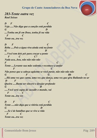 Grupo de Canto Anunciadores da Boa Nova
Comunidade Bom Jesus Pág 289
ABN
283-Tente outra vez
Raul Seixas
D F C
Veja .....Não diga que a canção está perdida
G D
....Tenha em fé em Deus, tenha fé na vida
F C
Tente ou...tra vez
D F C
Beba .....Pois a água viva ainda está na fonte
G D
....Você tem dois pés para cruzar a ponte
F C C7
Nada aca...bou, não não não não
F C
Tente ....Levante sua mão sedenta e recomece a andar
F C
Não pense que a cabeça agüenta se você parar, não não não não
G F G Bb C
...Há uma voz que canta, uma voz que dança, uma voz que gira Bailando no ar
D F C
Queira .....Basta ser sincero e desejar profundo
G D
.....Você será capaz de sacudir o mundo, vai
F C
Tente ou...tra vez
D F C
Tente .....não diga que a vitória está perdida
G D
.....Se é de batalhas que se vive a vida
F C
Tente ou...tra vez
 