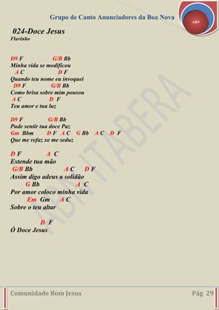 Grupo de Canto Anunciadores da Boa Nova
Comunidade Bom Jesus Pág 29
ABN
024-Doce Jesus
Flavinho
D9 F G/B Bb
Minha vida se modificou
A C D F
Quando teu nome eu invoquei
D9 F G/B Bb
Como brisa sobre mim pousou
A C D F
Teu amor e tua luz
D9 F G/B Bb
Pude sentir tua doce Paz
Gm Bbm D F A C G Bb A C D F
Que me refaz xe me seduz
D F A C
Estende tua mão
G/B Bb A C D F
Assim digo adeus a solidão
G Bb A C
Por amor coloco minha vida
Em Gm A C
Sobre o teu altar
D F
Ó Doce Jesus
 
