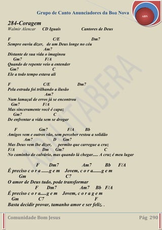 Grupo de Canto Anunciadores da Boa Nova
Comunidade Bom Jesus Pág 290
ABN
284-Coragem
Walmir Alencar CD Iguais Cantores de Deus
F C/E Dm7
Sempre ouviu dizer, de um Deus longe no céu
Am7
Distante de sua vida o imaginou
Gm7 F/A
Quando de repente veio a entender
Gm7 C
Ele a todo tempo estava ali
F C/E Dm7
Pela estrada foi trilhando a ilusão
Am7
Num lamaçal de erros já se encontrou
Gm7 F/A
Mas sinceramente você é capaz
Gm7 C
De enfrentar a vida sem se drogar
F Gm7 F/A Bb
Amigos vem e outros vão, sem perceber restou a solidão
Am7 D Gm7
Mas Deus vem lhe dizer, permito que carregue a cruz
F/A Dm Gm7 C
No caminho do calvário, mas quando lá chegar..... A cruz é meu lugar
F Dm7 Am7 Bb F/A
É preciso c o r a ......g e m Jovem, c o r a.......g e m
Gm C7
O amor de Deus tudo, pode transformar
F Dm7 Am7 Bb F/A
É preciso c o r a.....g e m Jovem, c o r a g e m
Gm C7 F
Basta decidir provar, tamanho amor e ser feliz. .
 