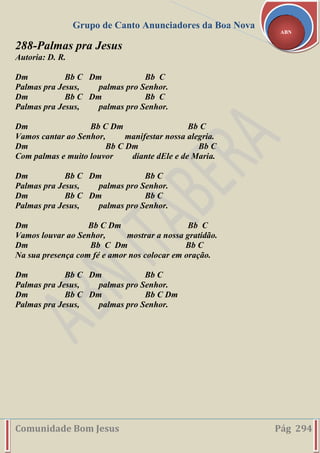 Grupo de Canto Anunciadores da Boa Nova
Comunidade Bom Jesus Pág 294
ABN
288-Palmas pra Jesus
Autoria: D. R.
Dm Bb C Dm Bb C
Palmas pra Jesus, palmas pro Senhor.
Dm Bb C Dm Bb C
Palmas pra Jesus, palmas pro Senhor.
Dm Bb C Dm Bb C
Vamos cantar ao Senhor, manifestar nossa alegria.
Dm Bb C Dm Bb C
Com palmas e muito louvor diante dEle e de Maria.
Dm Bb C Dm Bb C
Palmas pra Jesus, palmas pro Senhor.
Dm Bb C Dm Bb C
Palmas pra Jesus, palmas pro Senhor.
Dm Bb C Dm Bb C
Vamos louvar ao Senhor, mostrar a nossa gratidão.
Dm Bb C Dm Bb C
Na sua presença com fé e amor nos colocar em oração.
Dm Bb C Dm Bb C
Palmas pra Jesus, palmas pro Senhor.
Dm Bb C Dm Bb C Dm
Palmas pra Jesus, palmas pro Senhor.
 