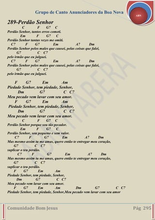 Grupo de Canto Anunciadores da Boa Nova
Comunidade Bom Jesus Pág 295
ABN
289-Perdão Senhor
C F G7 C
Perdão Senhor, tantos erros cometi.
Em F G7 C
Perdão Senhor tantas vezes me omiti.
C7 F G7 Em A7 Dm
Perdão Senhor pelos males que causei, pelas coisas que falei,
G7 C C7
pelo irmão que eu julguei.
C7 F G7 Em A7 Dm
Perdão Senhor pelos males que causei, pelas coisas que falei,
G7 C C7
pelo irmão que eu julguei.
F G7 Em Am
Piedade Senhor, tem piedade, Senhor,
Dm G7 C C7
Meu pecado vem lavar com seu amor.
F G7 Em Am
Piedade Senhor, tem piedade, Senhor,
Dm G7 C C7
Meu pecado vem lavar com seu amor.
C F G7 C
Perdão Senhor porque sou tão pecador.
Em F G7 C
Perdão Senhor, sou pequeno e sem valor.
C7 F G7 Em A7 Dm
Mas mesmo assim tu me amas, quero então te entregar meu coração,
G7 C C7
suplicar o teu perdão.
C7 F G7 Em A7 Dm
Mas mesmo assim tu me amas, quero então te entregar meu coração,
G7 C C7
suplicar o teu perdão.
F G7 Em Am
Piedade Senhor, tem piedade, Senhor,
Dm G7 C C7
Meu pecado vem lavar com seu amor.
F G7 Em Am Dm G7 C C7
Piedade Senhor, tem piedade, Senhor,Meu pecado vem lavar com seu amor
 