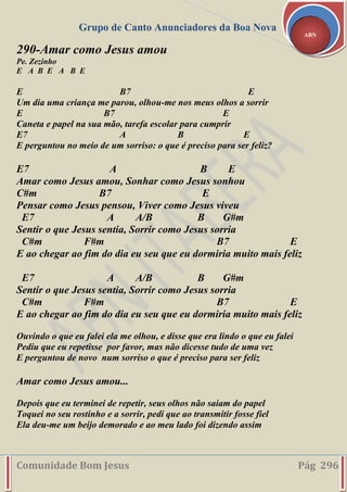 Grupo de Canto Anunciadores da Boa Nova
Comunidade Bom Jesus Pág 296
ABN
290-Amar como Jesus amou
Pe. Zezinho
E A B E A B E
E B7 E
Um dia uma criança me parou, olhou-me nos meus olhos a sorrir
E B7 E
Caneta e papel na sua mão, tarefa escolar para cumprir
E7 A B E
E perguntou no meio de um sorriso: o que é preciso para ser feliz?
E7 A B E
Amar como Jesus amou, Sonhar como Jesus sonhou
C#m B7 E
Pensar como Jesus pensou, Viver como Jesus viveu
E7 A A/B B G#m
Sentir o que Jesus sentia, Sorrir como Jesus sorria
C#m F#m B7 E
E ao chegar ao fim do dia eu seu que eu dormiria muito mais feliz
E7 A A/B B G#m
Sentir o que Jesus sentia, Sorrir como Jesus sorria
C#m F#m B7 E
E ao chegar ao fim do dia eu seu que eu dormiria muito mais feliz
Ouvindo o que eu falei ela me olhou, e disse que era lindo o que eu falei
Pediu que eu repetisse por favor, mas não dicesse tudo de uma vez
E perguntou de novo num sorriso o que é preciso para ser feliz
Amar como Jesus amou...
Depois que eu terminei de repetir, seus olhos não saiam do papel
Toquei no seu rostinho e a sorrir, pedi que ao transmitir fosse fiel
Ela deu-me um beijo demorado e ao meu lado foi dizendo assim
 