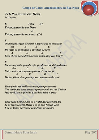 Grupo de Canto Anunciadores da Boa Nova
Comunidade Bom Jesus Pág 297
ABN
291-Pensando em Deus
Pe. Zezinho
E F#m B7
Estou pensando em Deus
E
Estou pensando no amor (2x)
E
Os homens fogem do amor e depois que se esvaziam
Am E B E
Do vazio se angustiam e duvidam de você
A E B E
Você chega perto deles mesmo assim ninguém tem fé
E
Eu me angustio quando vejo que depois de dois mil anos
Am E B E
Entre tantos desenganos poucos vivem sua fé
A E B E
Muitos falam de esperança mas esquecem de você
Tudo podia ser melhor se meu povo procurasse
Nos caminhos onde andasse pensar mais no seu Senhor
Mas você fica esquecido e por isso falta o amor
Tudo seria bem melhor se o Natal não fosse um dia
Se as mães fossem Maria e se os pais fossem José
E se os filhos parecesse com Jesus de Nazaré
 