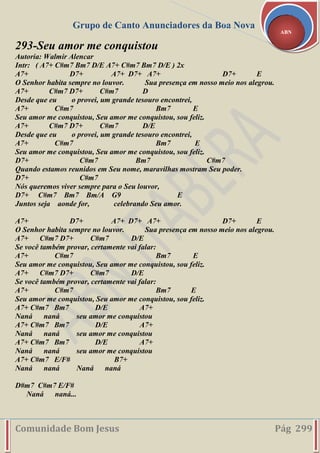 Grupo de Canto Anunciadores da Boa Nova
Comunidade Bom Jesus Pág 299
ABN
293-Seu amor me conquistou
Autoria: Walmir Alencar
Intr: ( A7+ C#m7 Bm7 D/E A7+ C#m7 Bm7 D/E ) 2x
A7+ D7+ A7+ D7+ A7+ D7+ E
O Senhor habita sempre no louvor. Sua presença em nosso meio nos alegrou.
A7+ C#m7 D7+ C#m7 D
Desde que eu o provei, um grande tesouro encontrei,
A7+ C#m7 Bm7 E
Seu amor me conquistou, Seu amor me conquistou, sou feliz.
A7+ C#m7 D7+ C#m7 D/E
Desde que eu o provei, um grande tesouro encontrei,
A7+ C#m7 Bm7 E
Seu amor me conquistou, Seu amor me conquistou, sou feliz.
D7+ C#m7 Bm7 C#m7
Quando estamos reunidos em Seu nome, maravilhas mostram Seu poder.
D7+ C#m7
Nós queremos viver sempre para o Seu louvor,
D7+ C#m7 Bm7 Bm/A G9 E
Juntos seja aonde for, celebrando Seu amor.
A7+ D7+ A7+ D7+ A7+ D7+ E
O Senhor habita sempre no louvor. Sua presença em nosso meio nos alegrou.
A7+ C#m7 D7+ C#m7 D/E
Se você também provar, certamente vai falar:
A7+ C#m7 Bm7 E
Seu amor me conquistou, Seu amor me conquistou, sou feliz.
A7+ C#m7 D7+ C#m7 D/E
Se você também provar, certamente vai falar:
A7+ C#m7 Bm7 E
Seu amor me conquistou, Seu amor me conquistou, sou feliz.
A7+ C#m7 Bm7 D/E A7+
Naná naná seu amor me conquistou
A7+ C#m7 Bm7 D/E A7+
Naná naná seu amor me conquistou
A7+ C#m7 Bm7 D/E A7+
Naná naná seu amor me conquistou
A7+ C#m7 E/F# B7+
Naná naná Naná naná
D#m7 C#m7 E/F#
Naná naná...
 