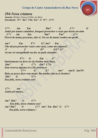Grupo de Canto Anunciadores da Boa Nova
Comunidade Bom Jesus Pág 300
ABN
294-Nova criatura
Autoria: Walmir Alencar/Fábio de Melo
Introdução: D7+ Bm7 F#m Em7 A7 D7+ A7/5+
C7+ Am Em Dm7 G C7+ G
Andei por tantos caminhos, busquei preencher o vazio que havia em mim
C7+ Am Em Dm7 Fm7 C7+
Provei de tantas procuras, não vi. Na cor de tantos sonhos me perdi.
Am7 Em F7+ G7 Am7 Em
Não dá pra preencher vazio com vazio, como me enganei!
F C D7 G4/7 G7
Ao me ver mergulhado na dor eu pude entender
F7+ G Em A7
Inteiramente eu devo ser do Senhor meu Deus,
Dm7 G C7+ Gm7 C7/4
Sem reserva alguma só a Ele pertencer
F7+ G E7 Am7 Am/G Am/F#
Hoje eu posso dizer sem medo: Da minha vida tu és Senhor!
Dm7 G C7+
Sou feliz, nova criatura sou!
C7+ Am
Andei por tantos...
Am7 Dm7 G C7+
Sou feliz, nova criatura sou!
Am7 Dm7 G C7+ Am7 Em Dm7 G C7+
Sou feliz, nova criatura !
 