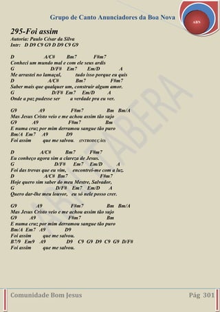 Grupo de Canto Anunciadores da Boa Nova
Comunidade Bom Jesus Pág 301
ABN
295-Foi assim
Autoria: Paulo César da Silva
Intr: D D9 C9 G9 D D9 C9 G9
D A/C# Bm7 F#m7
Conheci um mundo mal e com ele seus ardis
G D/F# Em7 Em/D A
Me arrastei no lamaçal, tudo isso porque eu quis
D A/C# Bm7 F#m7
Saber mais que qualquer um, construir algum amor.
G D/F# Em7 Em/D A
Onde a paz pudesse ser a verdade pra eu ver.
G9 A9 F#m7 Bm Bm/A
Mas Jesus Cristo veio e me achou assim tão sujo
G9 A9 F#m7 Bm
E numa cruz por mim derramou sangue tão puro
Bm/A Em7 A9 D9
Foi assim que me salvou. (INTRODUÇÃO)
D A/C# Bm7 F#m7
Eu conheço agora sim a clareza de Jesus.
G D/F# Em7 Em/D A
Foi das trevas que eu vim, encontrei-me com a luz.
D A/C# Bm7 F#m7
Hoje quero sim saber do meu Mestre, Salvador,
G D/F# Em7 Em/D A
Quero dar-lhe meu louvor, eu só nele posso crer.
G9 A9 F#m7 Bm Bm/A
Mas Jesus Cristo veio e me achou assim tão sujo
G9 A9 F#m7 Bm
E numa cruz por mim derramou sangue tão puro
Bm/A Em7 A9 D9
Foi assim que me salvou.
B7/9 Em9 A9 D9 C9 G9 D9 C9 G9 D/F#
Foi assim que me salvou.
 