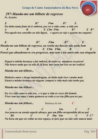 Grupo de Canto Anunciadores da Boa Nova
Comunidade Bom Jesus Pág 303
ABN
297-Manda-me um bilhete de regresso
Pe. Zezinho
E B7 F#m B7 E
Eu tinha tanta fome de ir embora, pra ver a vida como a vida era
A B E C#m F#m B7 E B7
Pra aquele teu conselho eu não liguei, e agora eu vejo o quanto me enganei
E B7 F#m B7 E
Manda-me um bilhete de regresso, ou venha me buscar não ando bem
A B E C#m F#m B E
Pensei que abandonar-te era progresso, mas sem o teu amor não sou ninguém
Peguei a minha herança e fui embora, de todos os manjares eu provei
Não houve nada que eu não fiz lá fora, mas nem por isso eu me realizei
Manda-me um bilhete...
Dinheiro amor e droga malandragem, eu tinha tudo isso e muito mais
Gastei a minha herança na viagem, comprei a vida mais não tenho paz
Manda-me um bilhete...
Eu vi a vida como a vida era, e vi que a vida as vezes dói demais
Viver sem teu amor é uma quimera eu volto a ser teu filho pra ter paz
Manda-me um bilhete... Mudança de tom C
F C Gm C F
Aos poucos eu ensaio aquele abraço, que um filho arrependido dá no pai
Bb C F Dm Gm C F C7
Na hora em que eu voltar ao teu regaço, te juro que eu não saio nunca mais
 