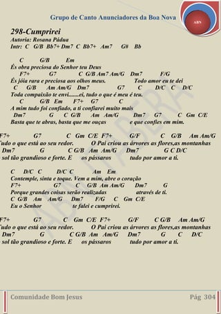 Grupo de Canto Anunciadores da Boa Nova
Comunidade Bom Jesus Pág 304
ABN
298-Cumprirei
Autoria: Rosana Pádua
Intr: C G/B Bb7+ Dm7 C Bb7+ Am7 G# Bb
C G/B Em
És obra preciosa do Senhor teu Deus
F7+ G7 C G/B Am7 Am/G Dm7 F/G
És jóia rara e preciosa aos olhos meus. Todo amor eu te dei
C G/B Am Am/G Dm7 G7 C D/C C D/C
Toda compaixão te envi.......ei, tudo o que é meu é teu.
C G/B Em F7+ G7 C
A mim tudo foi confiado, a ti confiarei muito mais
Dm7 G C G/B Am Am/G Dm7 G7 C Gm C/E
Basta que te abras, basta que me ouças e que confies em mim.
F7+ G7 C Gm C/E F7+ G/F C G/B Am Am/G
Tudo o que está ao seu redor. O Pai criou as árvores as flores,as montanhas
Dm7 G C G/B Am Am/G Dm7 G C D/C
o sol tão grandioso e forte. E os pássaros tudo por amor a ti.
C D/C C D/C C Am Em
Contemple, sinta e toque. Vem a mim, abre o coração
F7+ G7 C G/B Am Am/G Dm7 G
Porque grandes coisas serão realizadas através de ti.
C G/B Am Am/G Dm7 F/G C Gm C/E
Eu o Senhor te falei e cumprirei.
F7+ G7 C Gm C/E F7+ G/F C G/B Am Am/G
Tudo o que está ao seu redor. O Pai criou as árvores as flores,as montanhas
Dm7 G C G/B Am Am/G Dm7 G C D/C
o sol tão grandioso e forte. E os pássaros tudo por amor a ti.
 