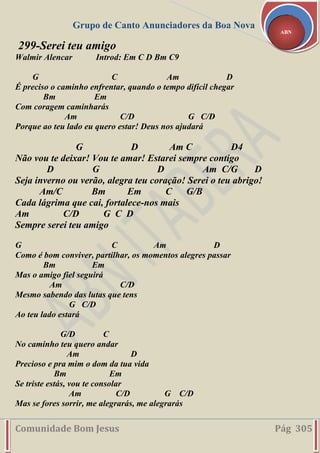 Grupo de Canto Anunciadores da Boa Nova
Comunidade Bom Jesus Pág 305
ABN
299-Serei teu amigo
Walmir Alencar Introd: Em C D Bm C9
G C Am D
É preciso o caminho enfrentar, quando o tempo difícil chegar
Bm Em
Com coragem caminharás
Am C/D G C/D
Porque ao teu lado eu quero estar! Deus nos ajudará
G D Am C D4
Não vou te deixar! Vou te amar! Estarei sempre contigo
D G D Am C/G D
Seja inverno ou verão, alegra teu coração! Serei o teu abrigo!
Am/C Bm Em C G/B
Cada lágrima que cai, fortalece-nos mais
Am C/D G C D
Sempre serei teu amigo
G C Am D
Como é bom conviver, partilhar, os momentos alegres passar
Bm Em
Mas o amigo fiel seguirá
Am C/D
Mesmo sabendo das lutas que tens
G C/D
Ao teu lado estará
G/D C
No caminho teu quero andar
Am D
Precioso e pra mim o dom da tua vida
Bm Em
Se triste estás, vou te consolar
Am C/D G C/D
Mas se fores sorrir, me alegrarás, me alegrarás
 