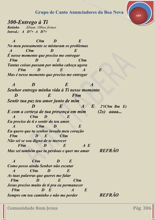 Grupo de Canto Anunciadores da Boa Nova
Comunidade Bom Jesus Pág 306
ABN
300-Entrego à Ti
Betinho Álbum: Olhos firmes
Introd.: A D7+ A D7+
A C#m D E
No meu pensamento se misturam os problemas
A C#m D E
É nesse momento que preciso me entregar
F#m D E C#m
Tantas coisas passam por minha cabeça agora
F#m D E A E
Mas é nesse momento que preciso me entregar
A D E A
Senhor entrego minha vida à Ti nesse momento
D E F#m
Sentir tua paz teu amor junto de mim
D E A E 2º(C#m Bm E)
E com a certeza de tua presença em mim (2x) aaaa...
A C#m D E
Eu preciso de ti e sentir do teu amor
A C#m D E
Eu quero que tu senhor invada meu coração
F#m D E C#m
Não sei se sou digno de te merecer
F#m D E A E
Mas sei também que tu perdoas e quer me amar REFRÂO
A C#m D E
Como posso ainda Senhor não escutar
A C#m D E
As tuas palavras que queres me falar
F#m D E C#m
Jesus preciso muito de ti pra eu permanecer
F#m D E A E
Sempre em teu caminho e não me perder REFRÂO
 