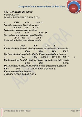 Grupo de Canto Anunciadores da Boa Nova
Comunidade Bom Jesus Pág 307
ABN
301-Cenáculo de amor
Walmir Alencar
Introd: A D9/F# E/G# G D F#m E (2x)
A E/G# F#m C#m D
Reunidos aqui, num Cenáculo de amor
A/C# Bm D/A E4 E
Pedimos forças pelas mãos de Maria
A E/G# F#m C#m D
Ela conhece bem todos seus queridos filhos
A/C# Bm D/A E4 E
E não deixará faltar para nós seu auxílio
A F#m Bm D/A E
Vinde, Espírito Santo! Vinde por meio da poderosa intercessão
F#m Bm D/A E4 E
Do Imaculado Coração de Maria, Vossa amadíssima Esposa
A F#m Bm A/C# D D/F# G E4 E A
Vinde, Espírito Santo! Vinde por meio da poderosa intercessão
F#m Bm C#m7
Do Imaculado Coração de Maria, Vossa amadíssima Esposa
Bm7 D/E A D9/F# E/G# G D F#m E
Vossa amadíssima Esposa
A D9/F# E/G# G D Bm7 D/E A
 