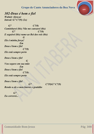Grupo de Canto Anunciadores da Boa Nova
Comunidade Bom Jesus Pág 308
ABN
302-Deus é bom e fiel
Walmir Alencar
Introd: G7 C7(9) (2x)
G7 C7(9)
Caminharei (bis) Não me cansarei (bis)
G7 C7(9)
E seguirei (bis) rumo ao Rei dos reis (bis)
G
Ele é minha força!
Em
Deus é bom e fiel
C7(9)
Ele está sempre perto
Deus é bom e fiel
G
Vou seguro em sua mão
Em
Deus é bom e fiel
C7(9)
Ele está sempre perto
Deus é bom e fiel
G7 C7(9)G7 C7(9)
Rendo a ele o meu louvor e gratidão
G7
Eu correrei...
 
