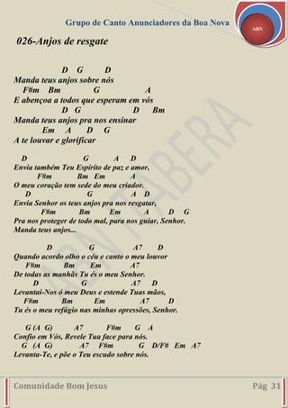 Grupo de Canto Anunciadores da Boa Nova
Comunidade Bom Jesus Pág 31
ABN
026-Anjos de resgate
D G D
Manda teus anjos sobre nós
F#m Bm G A
E abençoa a todos que esperam em vós
D G D Bm
Manda teus anjos pra nos ensinar
Em A D G
A te louvar e glorificar
D G A D
Envia também Teu Espírito de paz e amor,
F#m Bm Em A
O meu coração tem sede do meu criador.
D G A D
Envia Senhor os teus anjos pra nos resgatar,
F#m Bm Em A D G
Pra nos proteger de todo mal, para nos guiar, Senhor.
Manda teus anjos...
D G A7 D
Quando acordo olho o céu e canto o meu louvor
F#m Bm Em A7
De todas as manhãs Tu és o meu Senhor.
D G A7 D
Levantai-Nos ó meu Deus e estende Tuas mãos,
F#m Bm Em A7 D
Tu és o meu refúgio nas minhas opressões, Senhor.
G (A G) A7 F#m G A
Confio em Vós, Revele Tua face para nós.
G (A G) A7 F#m G D/F# Em A7
Levanta-Te, e põe o Teu escudo sobre nós.
 