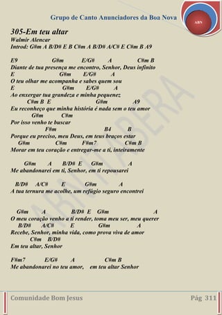 Grupo de Canto Anunciadores da Boa Nova
Comunidade Bom Jesus Pág 311
ABN
305-Em teu altar
Walmir Alencar
Introd: G#m A B/D# E B C#m A B/D# A/C# E C#m B A9
E9 G#m E/G# A C#m B
Diante de tua presença me encontro, Senhor, Deus infinito
E G#m E/G# A
O teu olhar me acompanha e sabes quem sou
E G#m E/G# A
Ao enxergar tua grandeza e minha pequenez
C#m B E G#m A9
Eu reconheço que minha história é nada sem o teu amor
G#m C#m
Por isso venho te buscar
F#m B4 B
Porque eu preciso, meu Deus, em teus braços estar
G#m C#m F#m7 C#m B
Morar em teu coração e entregar-me a ti, inteiramente
G#m A B/D# E G#m A
Me abandonarei em ti, Senhor, em ti repousarei
B/D# A/C# E G#m A
A tua ternura me acolhe, um refúgio seguro encontrei
G#m A B/D# E G#m A
O meu coração venho a ti render, toma meu ser, meu querer
B/D# A/C# E G#m A
Recebe, Senhor, minha vida, como prova viva de amor
C#m B/D#
Em teu altar, Senhor
F#m7 E/G# A C#m B
Me abandonarei no teu amor, em teu altar Senhor
 