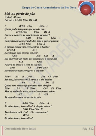 Grupo de Canto Anunciadores da Boa Nova
Comunidade Bom Jesus Pág 312
ABN
306-Ao partir do pão
Walmir Alencar
Introd: A9 E/G# F#m B4 A/B
E B/D# C#m G#m A
Quem podia imaginar que aquela cruz
E/G# F#m C#m B4 B
Era só o começo de uma história de amor?
E B/D# C#m G#m A
Comentavam com grande dor tudo o que se passou
E/G# F#m C#m B
E jamais esperavam reencontrar o Senhor
E/G# A B/A
Aconteceu, sem mesmo esperar,
G#m C#m E/B A
Ele apareceu em meio aos discípulos, a caminhar
B/A G#m
Falava de amor e o som de sua voz
C#m C# B/D# C#/F
Abrasava os seus corações, e diziam:
F#m7 B4 B G#m C#4 C# F#m
Senhor, fica conosco! É tarde e o dia declina
B4 B Bm E
Quase sem esperança partimos sem direção
F#m B4 B G#m C#4 C# F#m
Mas ao redor da mesa, se abriram nossos olhos
A/B E A/B
Te reconhecemos ao partir do pão
E B/D# C#m G#m A
Já não chores, Jerusalém! A alegria voltou!
E/G# F#m C#m B
Teu Senhor está vivo! Ele ressuscitou!
E B/D#
Já não chores, Jerusalém!
 