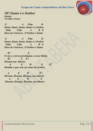 Grupo de Canto Anunciadores da Boa Nova
Comunidade Bom Jesus Pág 313
ABN
307-Santo é o Senhor
Betinho
CD Olhos Firmes
E A F#m B
Santo, Santo, Santo, Santo é o Senhor
G#m C#m A B E
Deus do Universo, O Senhor é Santo
E A F#m B
Santo, Santo, Santo, Santo é o Senhor
G#m C#m A B E
Deus do Universo, O Senhor é Santo
B7 E
O céu e a terra proclamam a vossa Glória
B7 E E7
Hosana nas Alturas,
A E B E E7
Bendito o que vem em nome do Senhor
A E B E7
Hosana, Hosana, Hosana, nas alturas
A E B E
Hosana, Hosana, Hosana, nas alturas
 