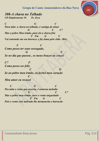 Grupo de Canto Anunciadores da Boa Nova
Comunidade Bom Jesus Pág 314
ABN
308-A chuva no Telhado
CD Simplesmente 10 Pe. Zeca
C G C
Para mim a chuva no telhado, é cantiga de ninar
G C C7
Mas o pobre Meu irmão, para ele a chuva fria
F Fm G C
Vai entrando em seu barraco, e faz lama pelo chão (Bis)
F C
Como posso ter sono sossegado,
G C
Se no dia que passou , os meus braços eu cruzei
C7 F
Como posso ser feliz
C G
Se ao pobre meu irmão, eu fechei meu coração
C
Meu amor eu recusei
C G C
Pra mim o vento que assovia, é noturna melodia
G C C7
Mas o pobre meu irmão, ouve o vento angustiado
F Fm G C
Pois o vento esse malvado lhe desmancha o barracão
 
