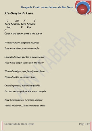 Grupo de Canto Anunciadores da Boa Nova
Comunidade Bom Jesus Pág 317
ABN
311-Oração de Cura
C Em F C
Toca Senhor, Toca Senhor
Am C Em
C
Com o teu amor, com o teu amor
Tira todo medo, angústia e aflição
Toca nesta alma, e cura o coração
Cura da doença, que faz o irmão sofrer
Toca neste corpo, Jesus com teu poder
Tira toda mágoa, que faz alguém chorar
Tira todo ódio, ensina perdoar
Cura do pecado, e lava com perdão
Faz das nossas pedras, um novo coração
Toca nossos lábios, e o nosso interior
Vamos te louvar, Jesus com muito amor
 