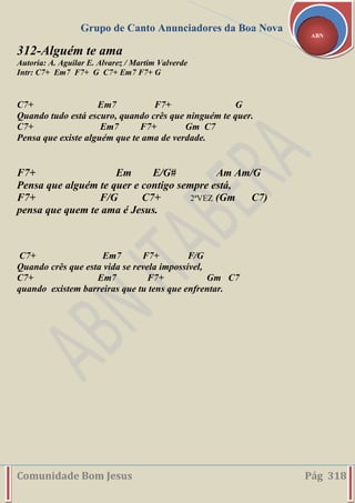 Grupo de Canto Anunciadores da Boa Nova
Comunidade Bom Jesus Pág 318
ABN
312-Alguém te ama
Autoria: A. Aguilar E. Alvarez / Martim Valverde
Intr: C7+ Em7 F7+ G C7+ Em7 F7+ G
C7+ Em7 F7+ G
Quando tudo está escuro, quando crês que ninguém te quer.
C7+ Em7 F7+ Gm C7
Pensa que existe alguém que te ama de verdade.
F7+ Em E/G# Am Am/G
Pensa que alguém te quer e contigo sempre está,
F7+ F/G C7+ 2ªVEZ (Gm C7)
pensa que quem te ama é Jesus.
C7+ Em7 F7+ F/G
Quando crês que esta vida se revela impossível,
C7+ Em7 F7+ Gm C7
quando existem barreiras que tu tens que enfrentar.
 