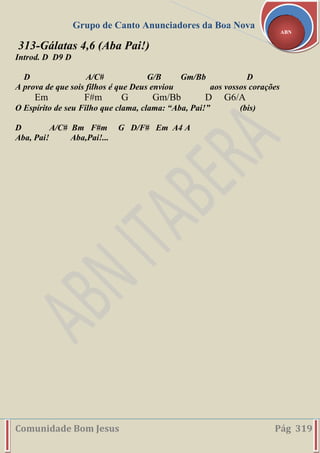 Grupo de Canto Anunciadores da Boa Nova
Comunidade Bom Jesus Pág 319
ABN
313-Gálatas 4,6 (Aba Pai!)
Introd. D D9 D
D A/C# G/B Gm/Bb D
A prova de que sois filhos é que Deus enviou aos vossos corações
Em F#m G Gm/Bb D G6/A
O Espírito de seu Filho que clama, clama: “Aba, Pai!” (bis)
D A/C# Bm F#m G D/F# Em A4 A
Aba, Pai! Aba,Pai!...
 