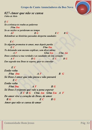 Grupo de Canto Anunciadores da Boa Nova
Comunidade Bom Jesus Pág 32
ABN
027-Amor que não se cansa
Fábio de Melo
E C
Se a tristeza te rouba as palavras
F#m Dm
Se as razões se perderam no tempo
AF B G E C B G
Relembrar as histórias passadas desperta saudades
E C
Se alguém prometeu te amar, mas depois partiu
E C F#m Dm
Te deixando sem mesmo explicar, sem dizer adeus
A F G#m Em C#m Am
Deus conhece a tua verdade e as saudades do teu coração
A F B G E C B G
Em segredo teu Deus te espera, quer te consolar
E C
Então volta
F#m Dm A F B G
Só Deus é amor que não passa e não passará
E C
Então volta
F#m Dm A F B G
Só Deus é resposta que vale a pena esperar
E C B G C#m Am G#m Em A F
De amor vive o coração de Deus, de amor
B G E C B G
Amor que não se cansa de amar
 