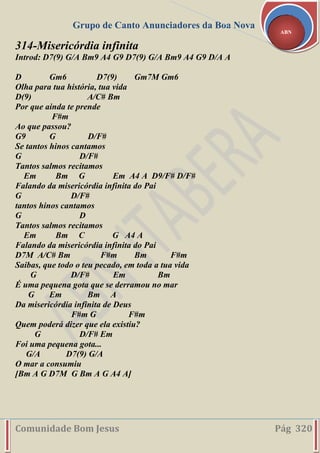 Grupo de Canto Anunciadores da Boa Nova
Comunidade Bom Jesus Pág 320
ABN
314-Misericórdia infinita
Introd: D7(9) G/A Bm9 A4 G9 D7(9) G/A Bm9 A4 G9 D/A A
D Gm6 D7(9) Gm7M Gm6
Olha para tua história, tua vida
D(9) A/C# Bm
Por que ainda te prende
F#m
Ao que passou?
G9 G D/F#
Se tantos hinos cantamos
G D/F#
Tantos salmos recitamos
Em Bm G Em A4 A D9/F# D/F#
Falando da misericórdia infinita do Pai
G D/F#
tantos hinos cantamos
G D
Tantos salmos recitamos
Em Bm C G A4 A
Falando da misericórdia infinita do Pai
D7M A/C# Bm F#m Bm F#m
Saibas, que todo o teu pecado, em toda a tua vida
G D/F# Em Bm
É uma pequena gota que se derramou no mar
G Em Bm A
Da misericórdia infinita de Deus
F#m G F#m
Quem poderá dizer que ela existiu?
G D/F# Em
Foi uma pequena gota...
G/A D7(9) G/A
O mar a consumiu
[Bm A G D7M G Bm A G A4 A]
 