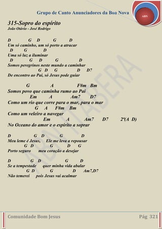Grupo de Canto Anunciadores da Boa Nova
Comunidade Bom Jesus Pág 321
ABN
315-Sopro do espírito
João Otávio - José Rodrigo
D G D G D
Um só caminho, um só porto a atracar
D G D
Uma só luz a iluminar
D G D G D
Somos peregrinos neste mundo a caminhar
G D G D D7
De encontro ao Pai, só Jesus pode guiar
G A F#m Bm
Somos povo que caminha rumo ao Pai
Em A Am7 D7
Como um rio que corre para o mar, para o mar
G A F#m Bm
Como um veleiro a navegar
Em A Am7 D7 2ª(A D)
No Oceano do amor e o espírito a soprar
D G D G D
Meu leme é Jesus, Ele me leva a repousar
G D G D G
Porto seguro meu coração a desejar
D G D G D
Se a tempestade quer minha vida abalar
G D G D Am7,D7
Não temerei pois Jesus vai acalmar
 