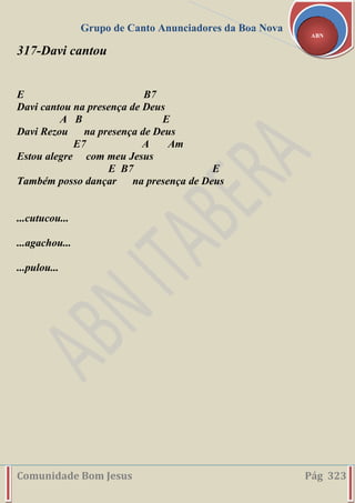 Grupo de Canto Anunciadores da Boa Nova
Comunidade Bom Jesus Pág 323
ABN
317-Davi cantou
E B7
Davi cantou na presença de Deus
A B E
Davi Rezou na presença de Deus
E7 A Am
Estou alegre com meu Jesus
E B7 E
Também posso dançar na presença de Deus
...cutucou...
...agachou...
...pulou...
 