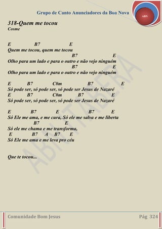 Grupo de Canto Anunciadores da Boa Nova
Comunidade Bom Jesus Pág 324
ABN
318-Quem me tocou
Cosme
E B7 E
Quem me tocou, quem me tocou
B7 E
Olho para um lado e para o outro e não vejo ninguém
B7 E
Olho para um lado e para o outro e não vejo ninguém
E B7 C#m B7 E
Só pode ser, só pode ser, só pode ser Jesus de Nazaré
E B7 C#m B7 E
Só pode ser, só pode ser, só pode ser Jesus de Nazaré
E B7 E B7 E
Só Ele me ama, e me cura, Só ele me salva e me liberta
B7 E
Só ele me chama e me transforma,
E B7 A B7 E
Só Ele me ama e me leva pro céu
Que te tocou...
 