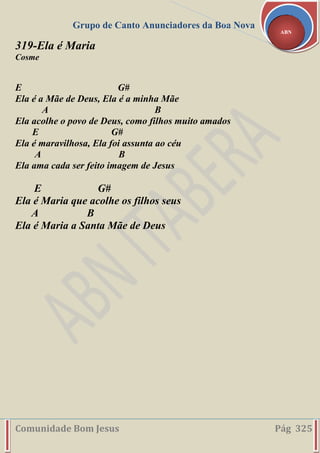 Grupo de Canto Anunciadores da Boa Nova
Comunidade Bom Jesus Pág 325
ABN
319-Ela é Maria
Cosme
E G#
Ela é a Mãe de Deus, Ela é a minha Mãe
A B
Ela acolhe o povo de Deus, como filhos muito amados
E G#
Ela é maravilhosa, Ela foi assunta ao céu
A B
Ela ama cada ser feito imagem de Jesus
E G#
Ela é Maria que acolhe os filhos seus
A B
Ela é Maria a Santa Mãe de Deus
 